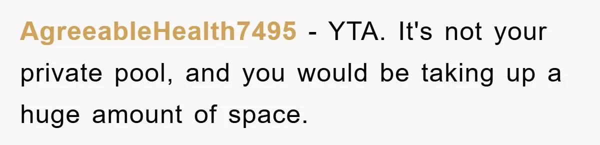 AgreeableHealth7495 − YTA. It's not your private pool, and you would be taking up a huge amount of space.