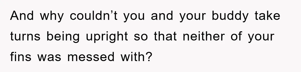 And why couldn’t you and your buddy take turns being upright so that neither of your fins was messed with?