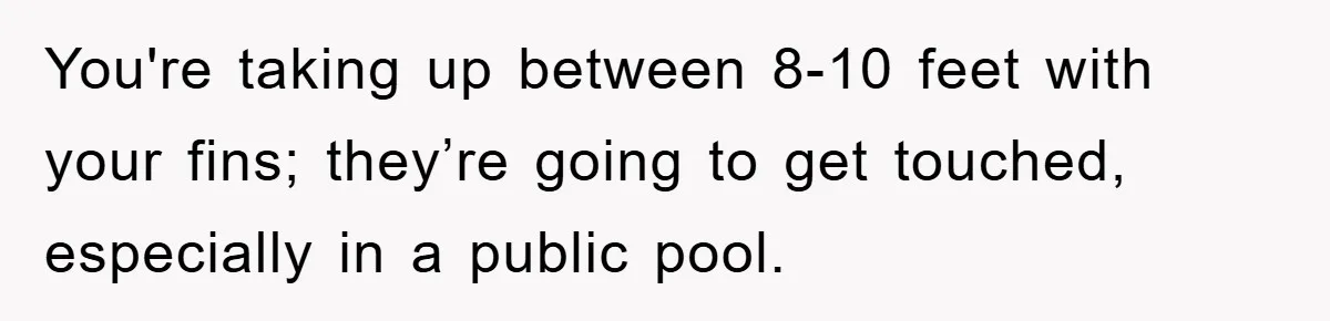 You're taking up between 8-10 feet with your fins; they’re going to get touched, especially in a public pool.