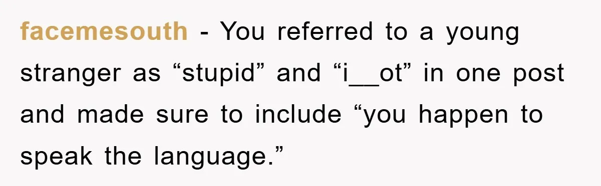 facemesouth − You referred to a young stranger as “stupid” and “i__ot” in one post and made sure to include “you happen to speak the language.”
