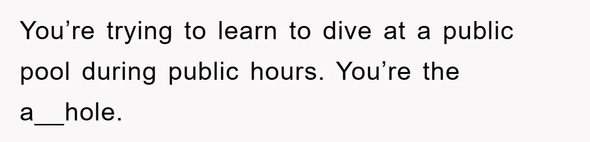 You’re trying to learn to dive at a public pool during public hours. You’re the a__hole.