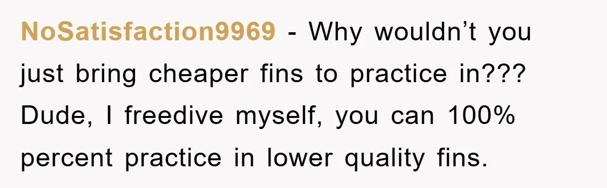 NoSatisfaction9969 − Why wouldn’t you just bring cheaper fins to practice in??? Dude, I freedive myself, you can 100% percent practice in lower quality fins.