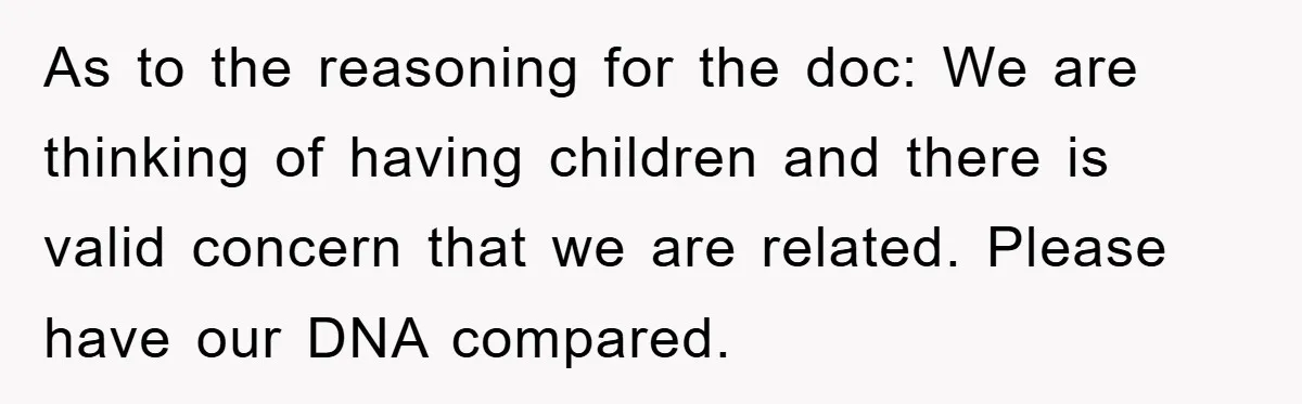 As to the reasoning for the doc: We are thinking of having children and there is valid concern that we are related. Please have our DNA compared.