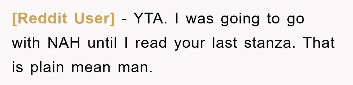 [Reddit User] − YTA. I was going to go with NAH until I read your last stanza. That is plain mean man.