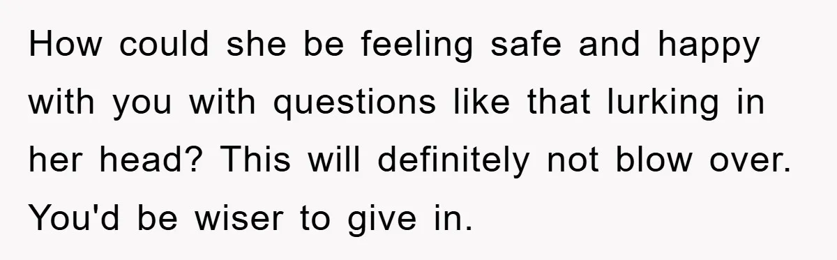 How could she be feeling safe and happy with you with questions like that lurking in her head? This will definitely not blow over. You'd be wiser to give in.