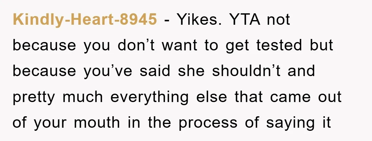 Kindly-Heart-8945 − Yikes. YTA not because you don’t want to get tested but because you’ve said she shouldn’t and pretty much everything else that came out of your mouth in...