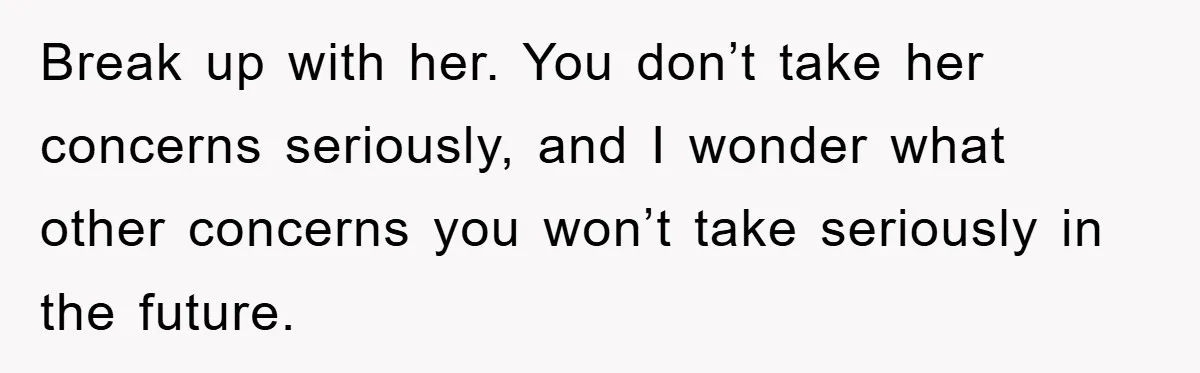 Break up with her. You don’t take her concerns seriously, and I wonder what other concerns you won’t take seriously in the future.