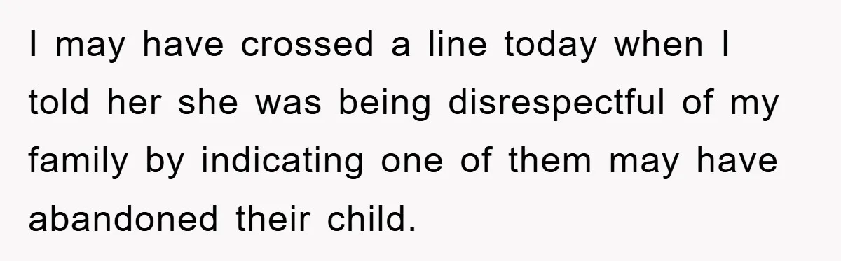 I may have crossed a line today when I told her she was being disrespectful of my family by indicating one of them may have abandoned their child.