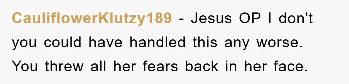 CauliflowerKlutzy189 − Jesus OP I don't you could have handled this any worse. You threw all her fears back in her face.
