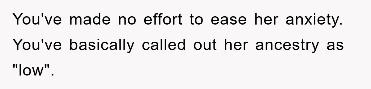 You've made no effort to ease her anxiety. You've basically called out her ancestry as "low".
