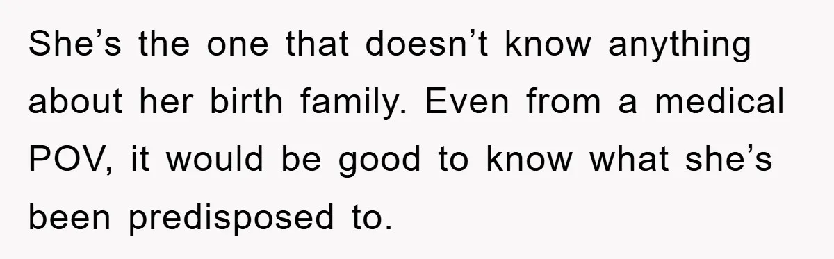 She’s the one that doesn’t know anything about her birth family. Even from a medical POV, it would be good to know what she’s been predisposed to.