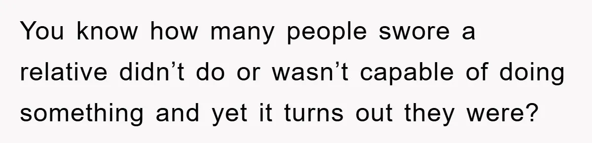 You know how many people swore a relative didn’t do or wasn’t capable of doing something and yet it turns out they were?