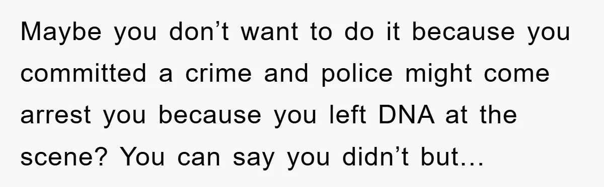 Maybe you don’t want to do it because you committed a crime and police might come arrest you because you left DNA at the scene? You can say you didn’t...