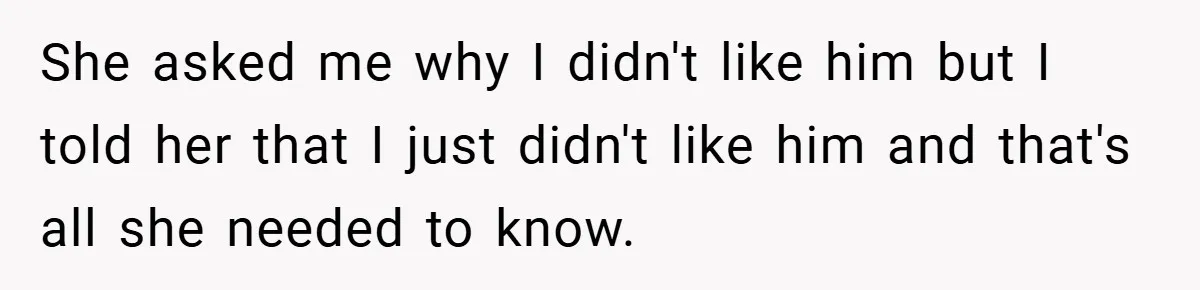 She asked me why I didn't like him but I told her that I just didn't like him and that's all she needed to know.