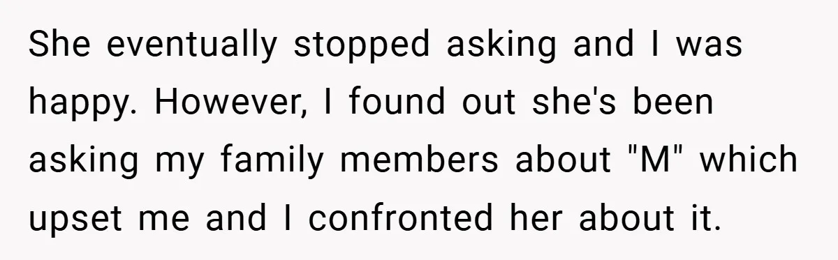 She eventually stopped asking and I was happy. However, I found out she's been asking my family members about "M" which upset me and I confronted her about it.