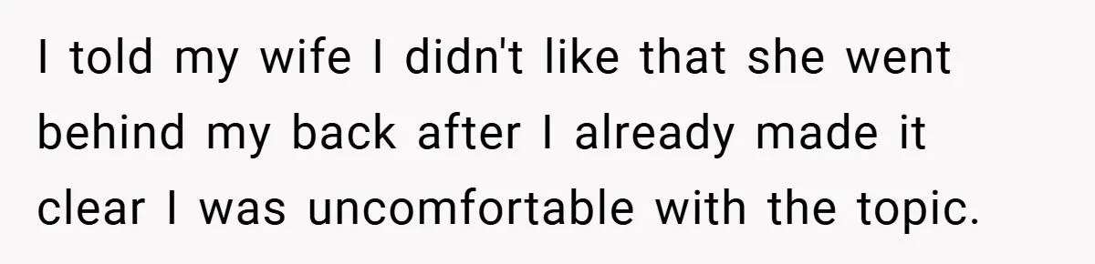 I told my wife I didn't like that she went behind my back after I already made it clear I was uncomfortable with the topic.
