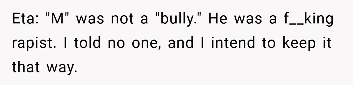 Eta: "M" was not a "bully." He was a f__king rapist. I told no one, and I intend to keep it that way.