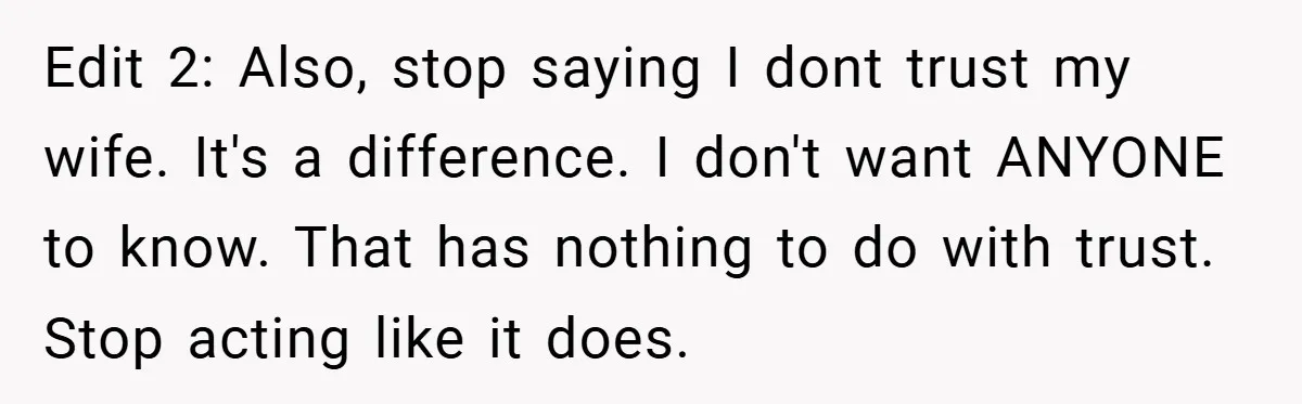 Edit 2: Also, stop saying I dont trust my wife. It's a difference. I don't want ANYONE to know. That has nothing to do with trust. Stop acting like it...
