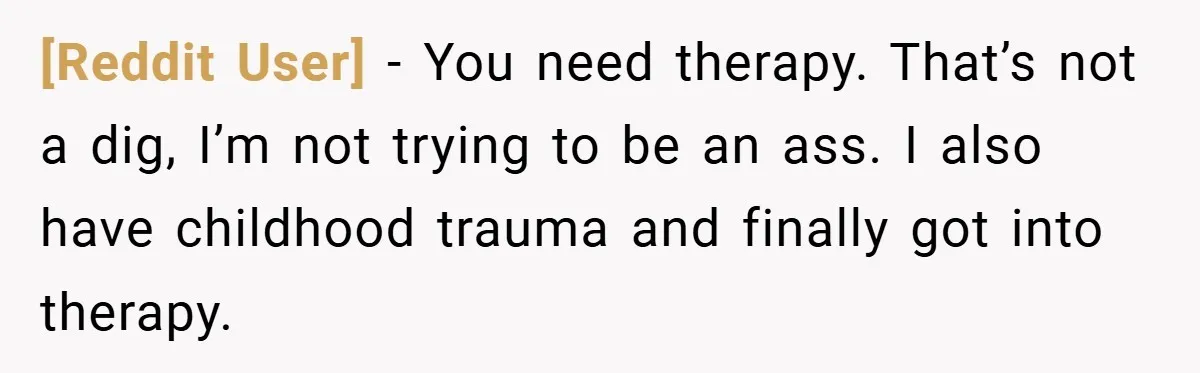 [Reddit User] − You need therapy. That’s not a dig, I’m not trying to be an ass. I also have childhood trauma and finally got into therapy.