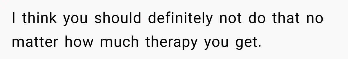 I think you should definitely not do that no matter how much therapy you get.