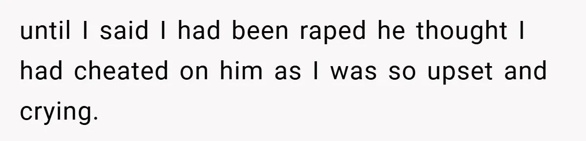 until I said I had been raped he thought I had cheated on him as I was so upset and crying.