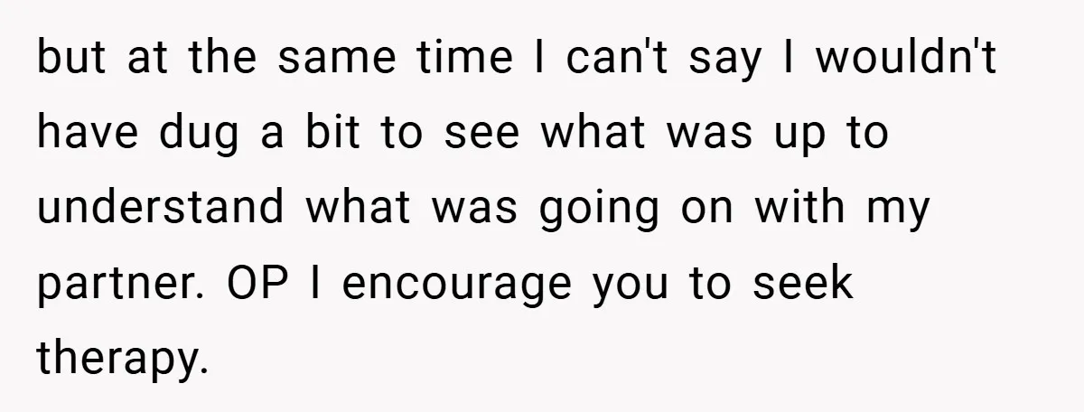 but at the same time I can't say I wouldn't have dug a bit to see what was up to understand what was going on with my partner. OP I...