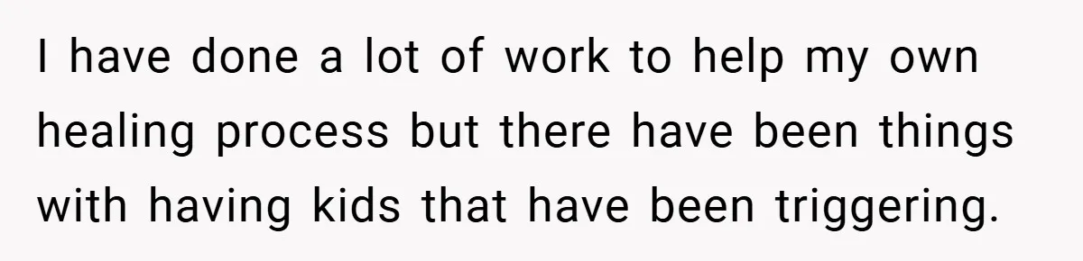 I have done a lot of work to help my own healing process but there have been things with having kids that have been triggering.