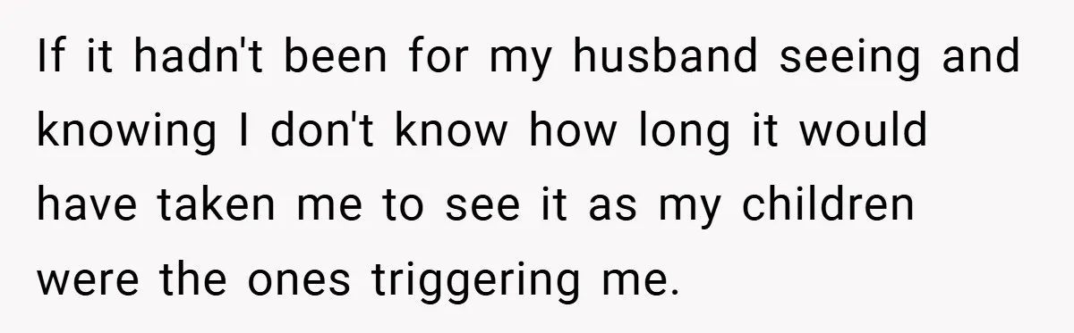 If it hadn't been for my husband seeing and knowing I don't know how long it would have taken me to see it as my children were the ones triggering...