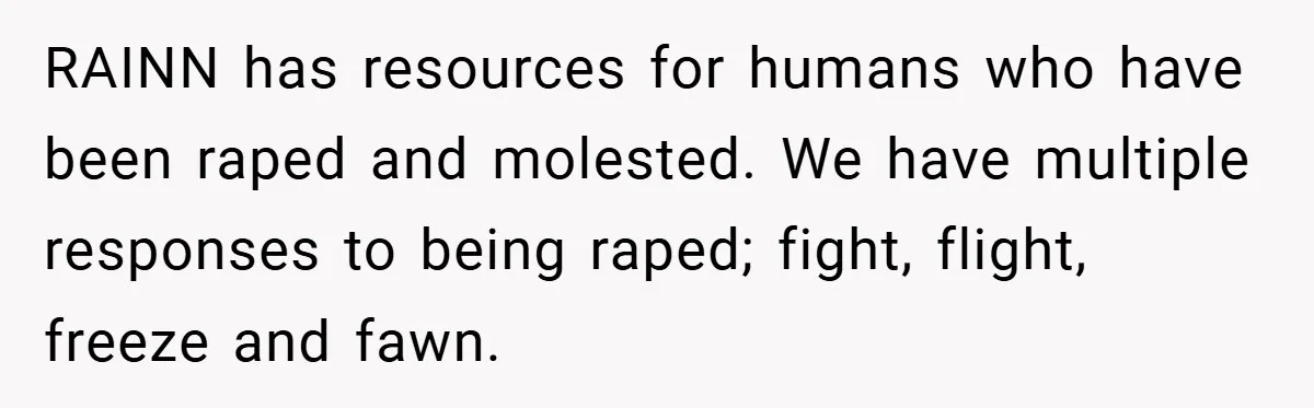 RAINN has resources for humans who have been raped and molested. We have multiple responses to being raped; fight, flight, freeze and fawn.