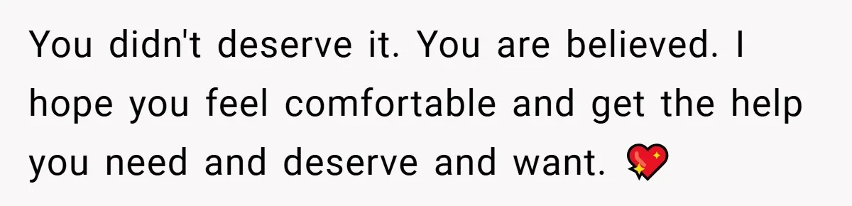 You didn't deserve it. You are believed. I hope you feel comfortable and get the help you need and deserve and want. 💖