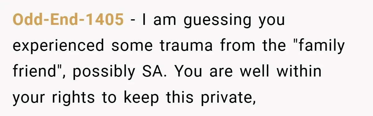 Odd-End-1405 − I am guessing you experienced some trauma from the "family friend", possibly SA. You are well within your rights to keep this private,