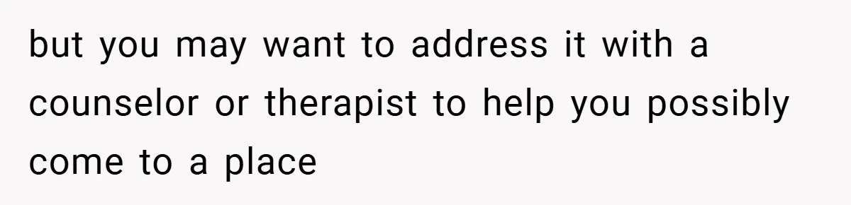 but you may want to address it with a counselor or therapist to help you possibly come to a place