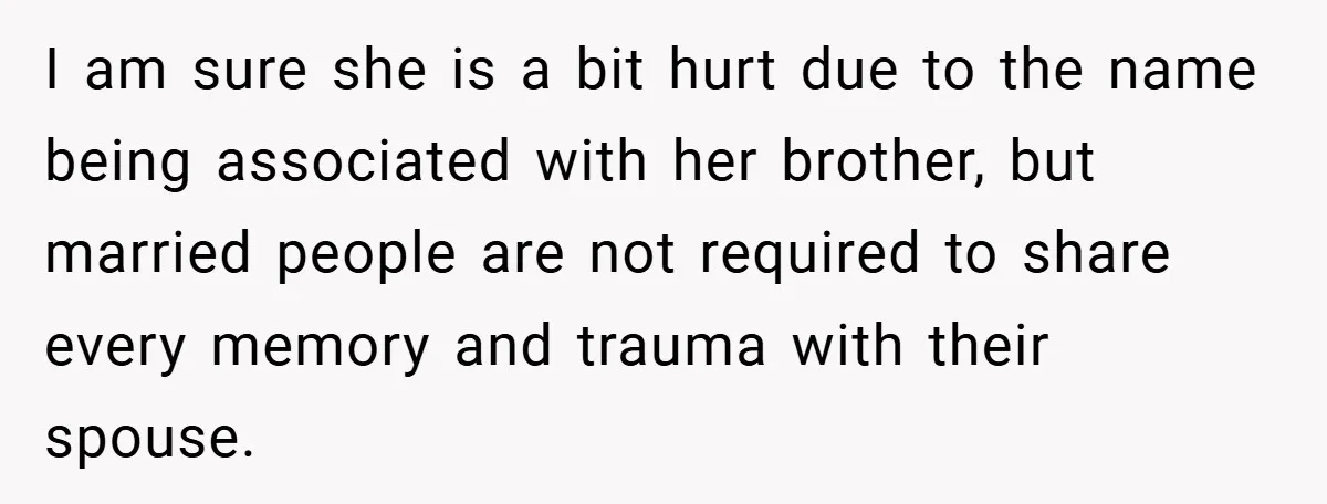I am sure she is a bit hurt due to the name being associated with her brother, but married people are not required to share every memory and trauma with...