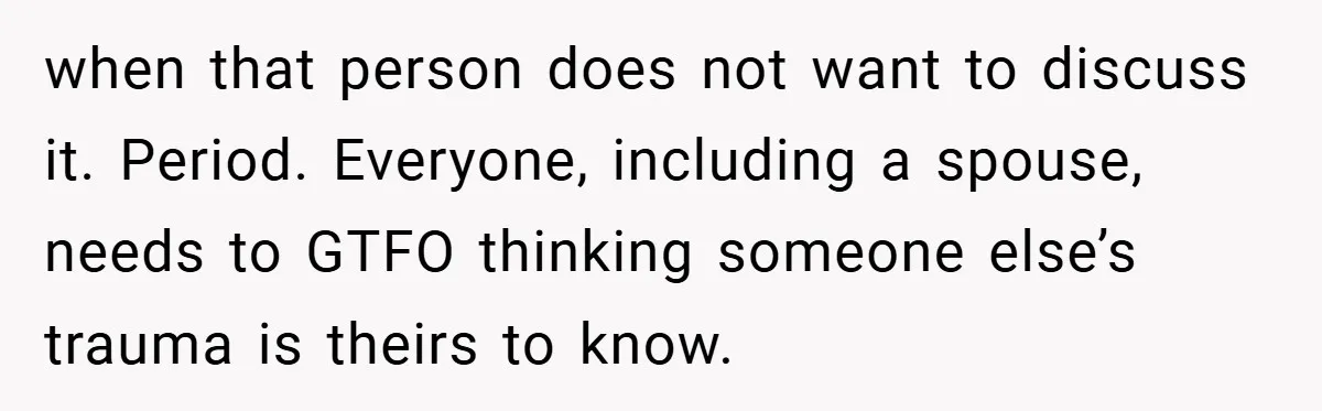 when that person does not want to discuss it. Period. Everyone, including a spouse, needs to GTFO thinking someone else’s trauma is theirs to know.