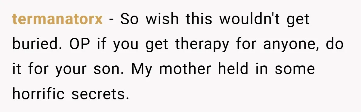 termanatorx − So wish this wouldn't get buried. OP if you get therapy for anyone, do it for your son. My mother held in some horrific secrets.