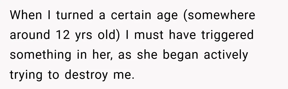 When I turned a certain age (somewhere around 12 yrs old) I must have triggered something in her, as she began actively trying to destroy me.