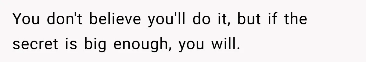 You don't believe you'll do it, but if the secret is big enough, you will.