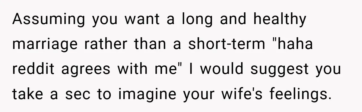 Assuming you want a long and healthy marriage rather than a short-term "haha reddit agrees with me" I would suggest you take a sec to imagine your wife's feelings.