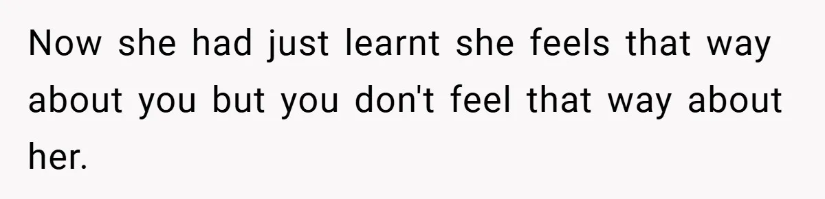 Now she had just learnt she feels that way about you but you don't feel that way about her.