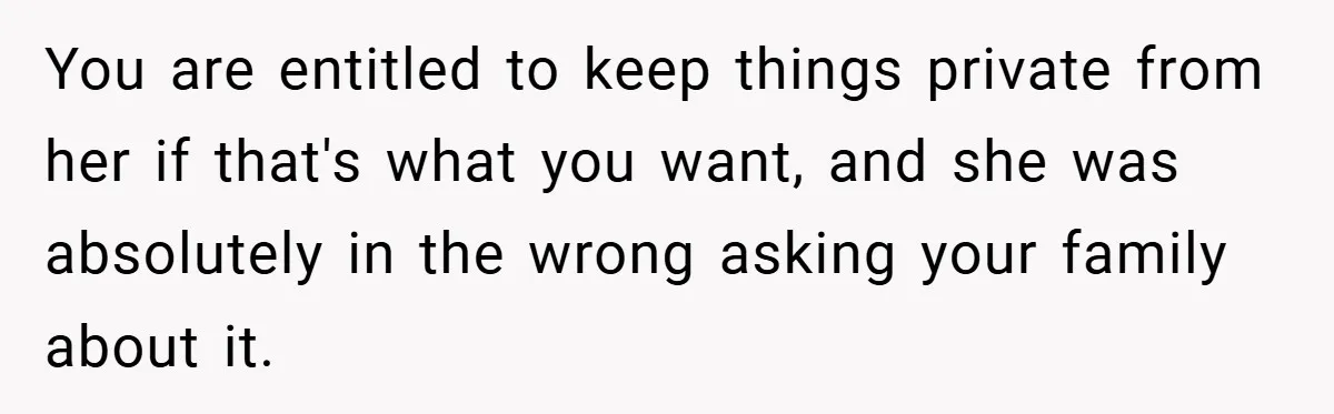 You are entitled to keep things private from her if that's what you want, and she was absolutely in the wrong asking your family about it.