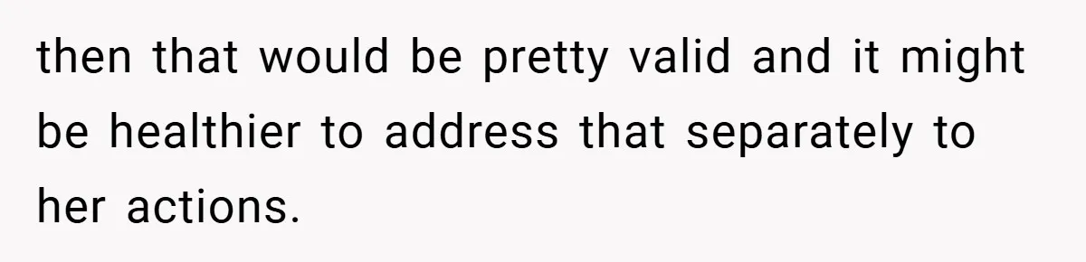 then that would be pretty valid and it might be healthier to address that separately to her actions.