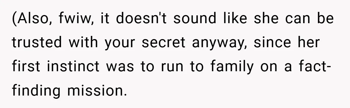(Also, fwiw, it doesn't sound like she can be trusted with your secret anyway, since her first instinct was to run to family on a fact-finding mission.