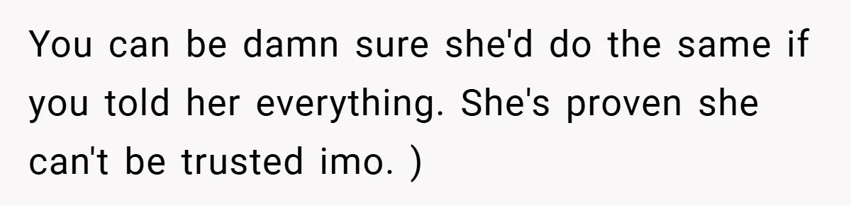 You can be damn sure she'd do the same if you told her everything. She's proven she can't be trusted imo. )