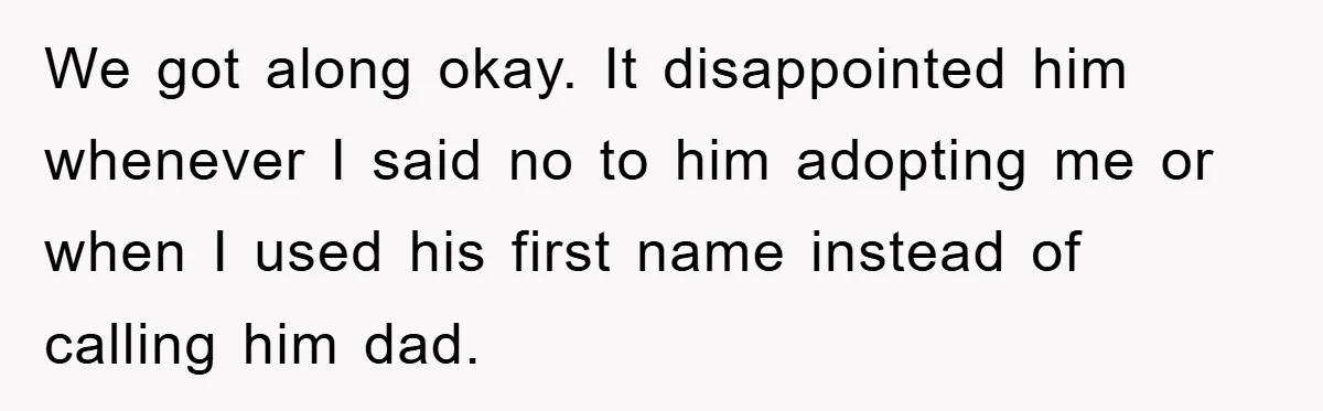 We got along okay. It disappointed him whenever I said no to him adopting me or when I used his first name instead of calling him dad.