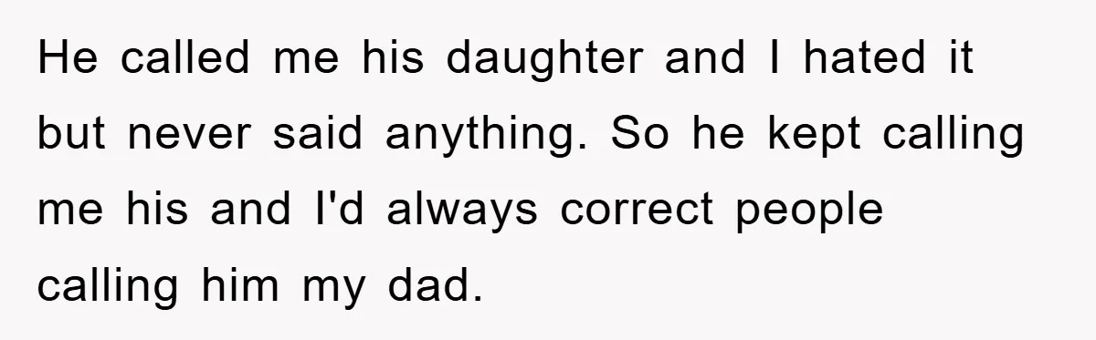 He called me his daughter and I hated it but never said anything. So he kept calling me his and I'd always correct people calling him my dad.