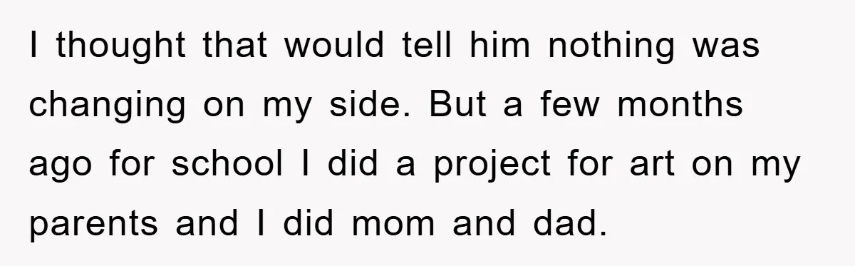 I thought that would tell him nothing was changing on my side. But a few months ago for school I did a project for art on my parents and I...