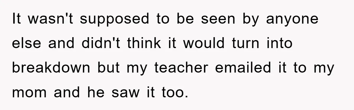 It wasn't supposed to be seen by anyone else and didn't think it would turn into breakdown but my teacher emailed it to my mom and he saw it too.