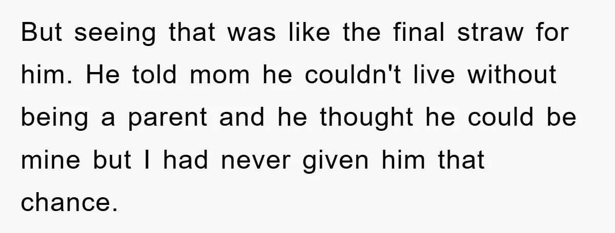 But seeing that was like the final straw for him. He told mom he couldn't live without being a parent and he thought he could be mine but I had...