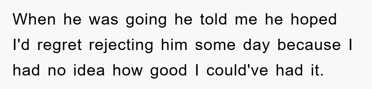When he was going he told me he hoped I'd regret rejecting him some day because I had no idea how good I could've had it.