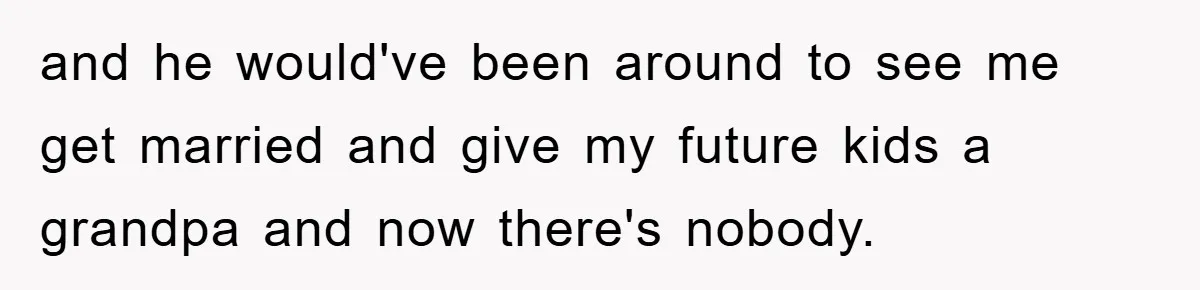 and he would've been around to see me get married and give my future kids a grandpa and now there's nobody.